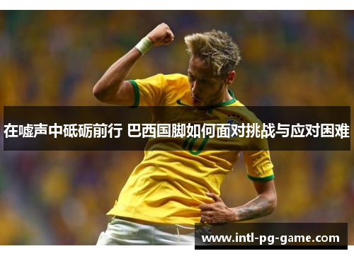 在嘘声中砥砺前行 巴西国脚如何面对挑战与应对困难