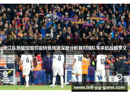 浙江队新援加盟引发转会风波深度分析其对球队未来的战略意义
