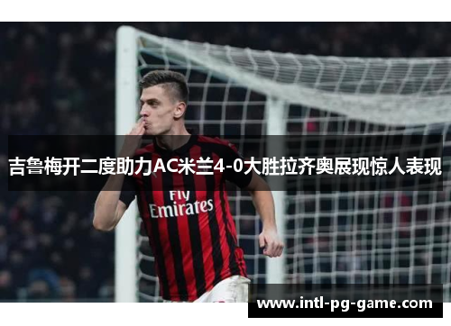 吉鲁梅开二度助力AC米兰4-0大胜拉齐奥展现惊人表现