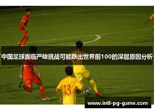 中国足球面临严峻挑战可能跌出世界前100的深层原因分析