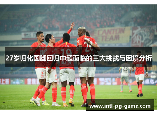 27岁归化国脚回归中超面临的三大挑战与困境分析