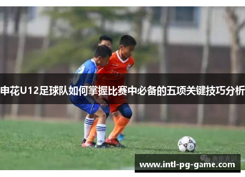 申花U12足球队如何掌握比赛中必备的五项关键技巧分析
