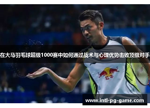 在大马羽毛球超级1000赛中如何通过战术与心理优势击败顶级对手