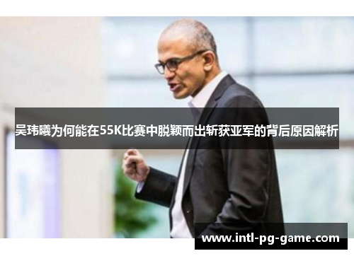 吴玮曦为何能在55K比赛中脱颖而出斩获亚军的背后原因解析