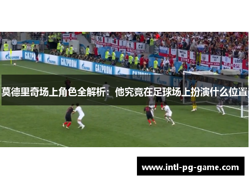 莫德里奇场上角色全解析:他究竟在足球场上扮演什么位置 莫德里奇场上角色全解析:他究竟在足球场上扮演什么位置