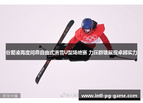 谷爱凌再度问鼎自由式滑雪U型场地赛 力压群雄展现卓越实力