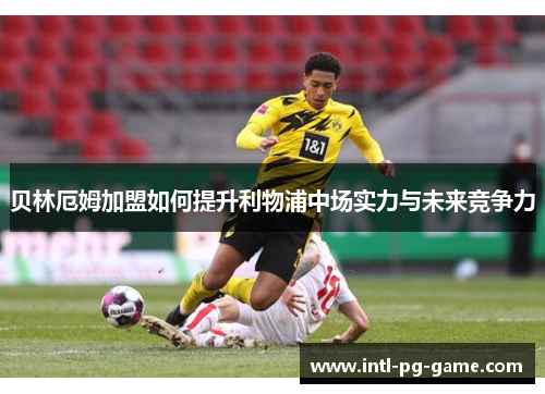 贝林厄姆加盟如何提升利物浦中场实力与未来竞争力