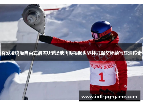谷爱凌统治自由式滑雪U型场地再度捧起世界杯冠军奖杯续写辉煌传奇