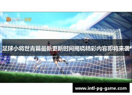 足球小将世青篇最新更新时间揭晓精彩内容即将来袭
