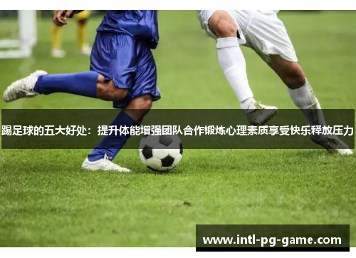 踢足球的五大好处：提升体能增强团队合作锻炼心理素质享受快乐释放压力