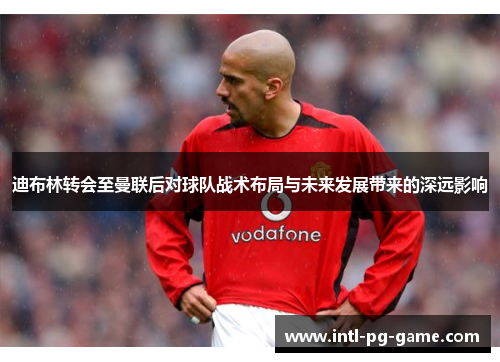 迪布林转会至曼联后对球队战术布局与未来发展带来的深远影响