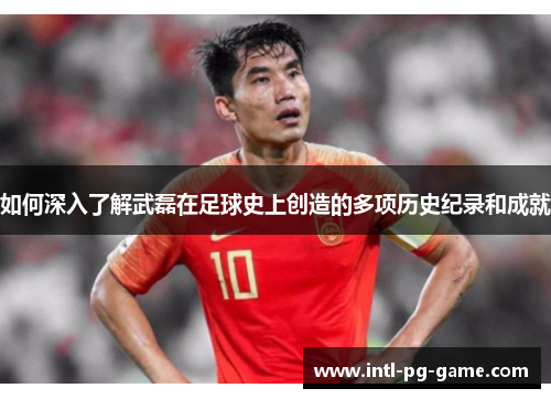 如何深入了解武磊在足球史上创造的多项历史纪录和成就
