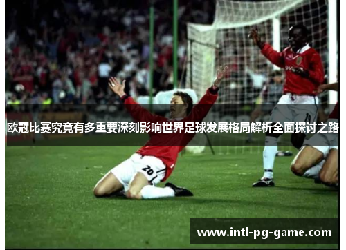 欧冠比赛究竟有多重要深刻影响世界足球发展格局解析全面探讨之路 欧冠比赛究竟有多重要深刻影响世界足球发展格局解析全面探讨之路