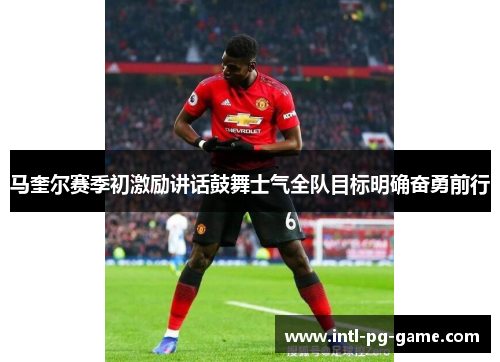 马奎尔赛季初激励讲话鼓舞士气全队目标明确奋勇前行
