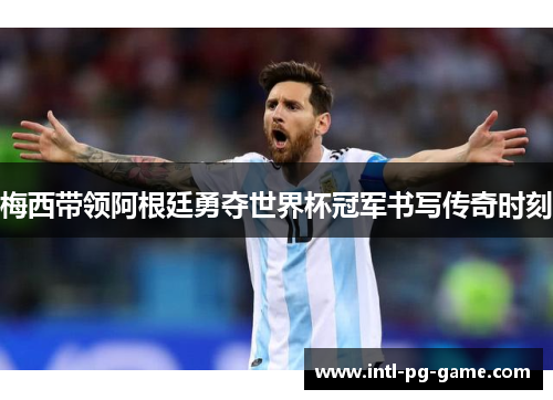 梅西带领阿根廷勇夺世界杯冠军书写传奇时刻
