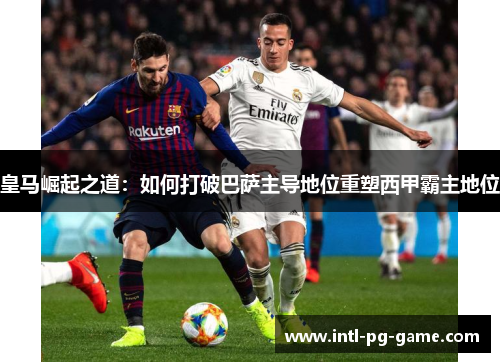 皇马崛起之道：如何打破巴萨主导地位重塑西甲霸主地位