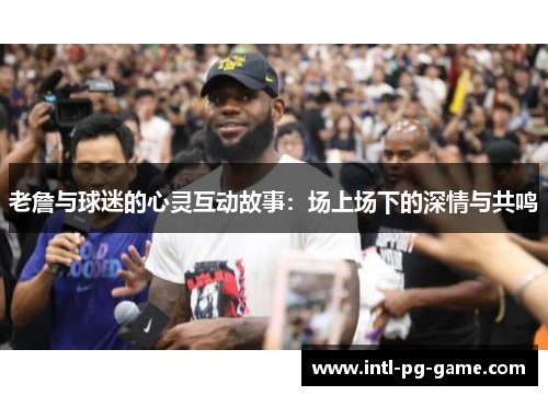 老詹与球迷的心灵互动故事：场上场下的深情与共鸣