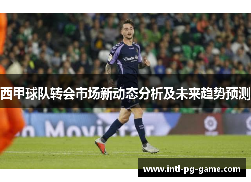 西甲球队转会市场新动态分析及未来趋势预测